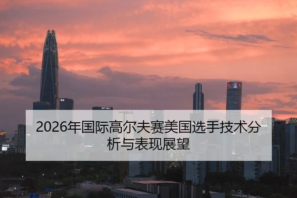 2026年国际高尔夫赛美国选手技术分析与表现展望