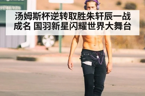 汤姆斯杯逆转取胜朱轩辰一战成名 国羽新星闪耀世界大舞台