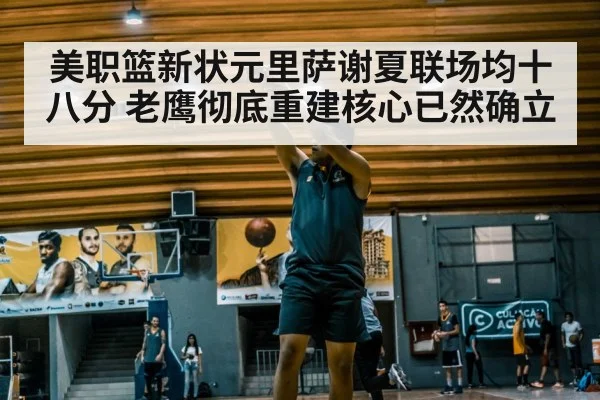 美职篮新状元里萨谢夏联场均十八分 老鹰彻底重建核心已然确立